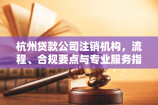 杭州贷款公司注销机构,流程、合规要点与专业服务指南