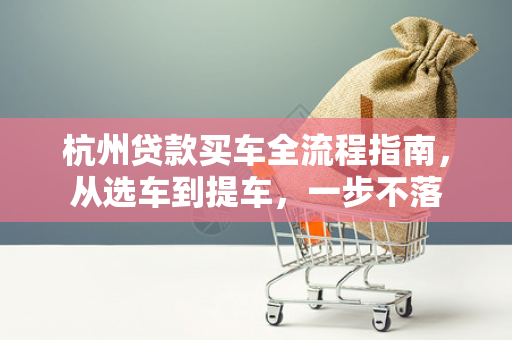杭州贷款买车全流程指南,从选车到提车,一步不落
