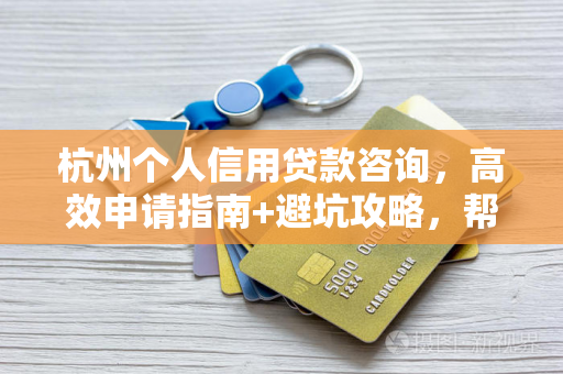 杭州个人信用贷款咨询,高效申请指南+避坑攻略,帮你少走弯路