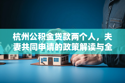 杭州公积金贷款两个人,夫妻共同申请的政策解读与全流程指南