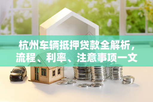 杭州车辆抵押贷款全解析,流程、利率、注意事项一文看懂