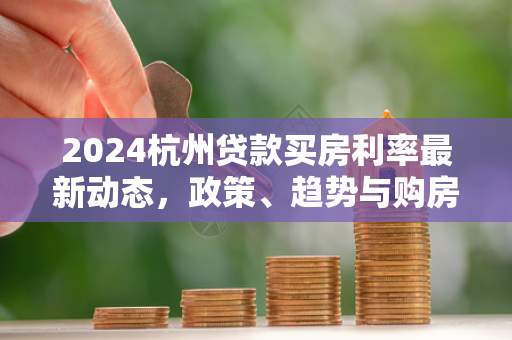 2024杭州贷款买房利率最新动态,政策、趋势与购房成本解析