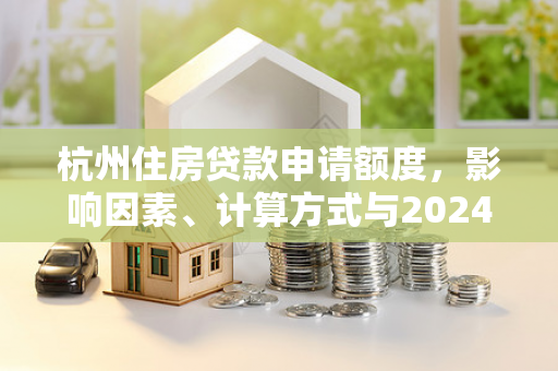 杭州住房贷款申请额度,影响因素、计算方式与2024年政策解读