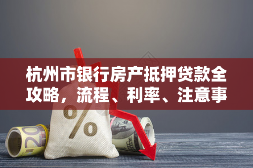 杭州市银行房产抵押贷款全攻略,流程、利率、注意事项一文读懂