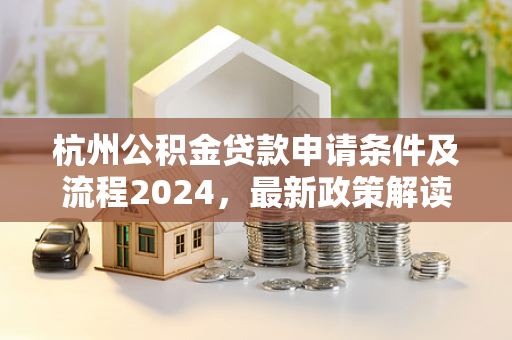 杭州公积金贷款申请条件及流程2024,最新政策解读与实操指南 杭州公积金贷款申请条件及流程2024,最新政策解读与实操指南