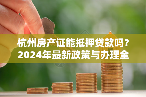 杭州房产证能抵押贷款吗？2024年最新政策与办理全指南