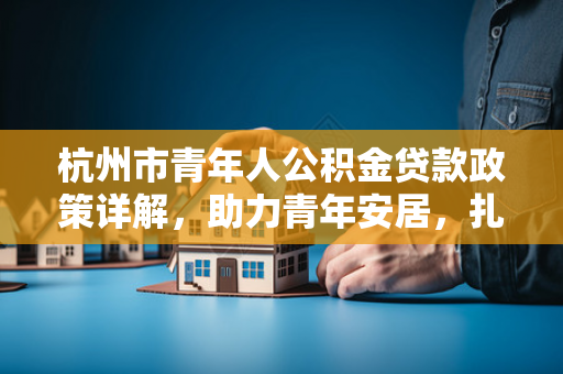 杭州市青年人公积金贷款政策详解,助力青年安居,扎根杭城