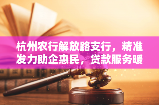 杭州农行解放路支行,精准发力助企惠民,贷款服务暖人心