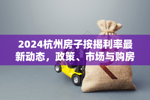 2024杭州房子按揭利率最新动态,政策、市场与购房者指南