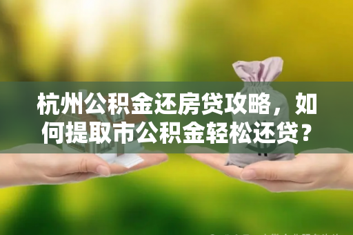 杭州公积金还房贷攻略,如何提取市公积金轻松还贷? 杭州公积金还房贷攻略,如何提取市公积金轻松还贷?