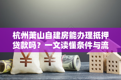杭州萧山自建房能办理抵押贷款吗?一文读懂条件与流程