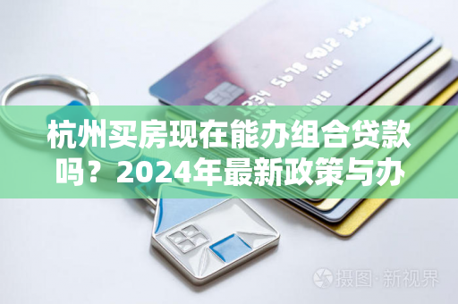 杭州买房现在能办组合贷款吗?2024年最新政策与办理指南 杭州买房现在能办组合贷款吗?2024年最新政策与办理指南
