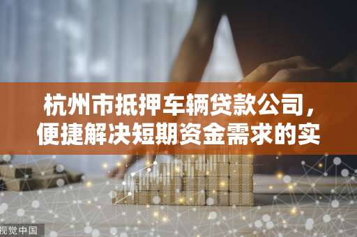 杭州市抵押车辆贷款公司,便捷解决短期资金需求的实用指南