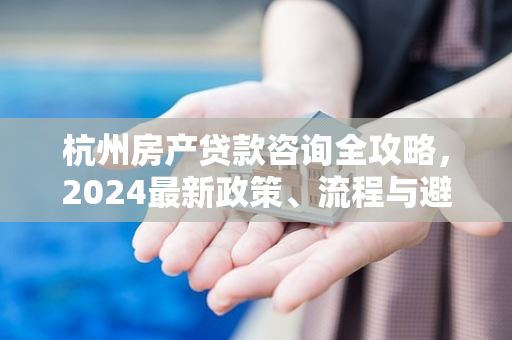 杭州房产贷款咨询全攻略,2024最新政策、流程与避坑指南
