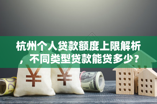 杭州个人贷款额度上限解析,不同类型贷款能贷多少?