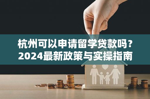 杭州可以申请留学贷款吗?2024最新政策与实操指南 杭州可以申请留学贷款吗?2024最新政策与实操指南
