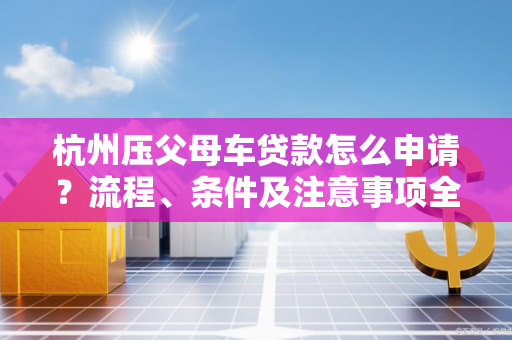 杭州压父母车贷款怎么申请?流程、条件及注意事项全解析