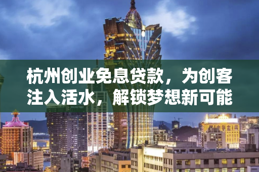 杭州创业免息贷款,为创客注入活水,解锁梦想新可能