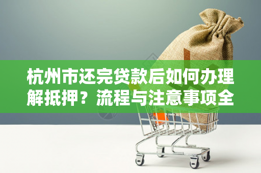 杭州市还完贷款后如何办理解抵押?流程与注意事项全解析 杭州市还完贷款后如何办理解抵押?流程与注意事项全解析