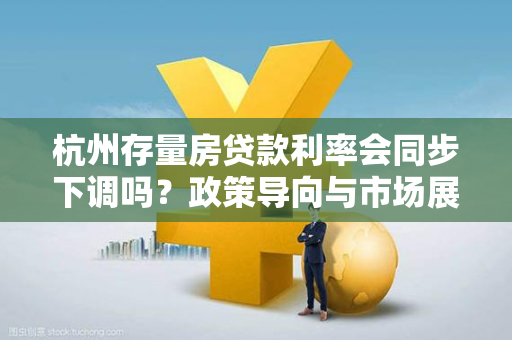 杭州存量房贷款利率会同步下调吗?政策导向与市场展望