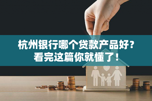 杭州银行哪个贷款产品好?看完这篇你就懂了!