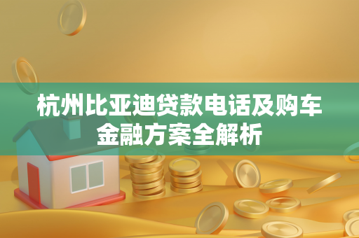 杭州比亚迪贷款电话及购车金融方案全解析