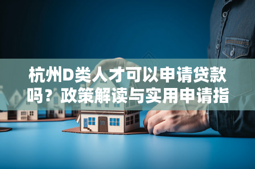 杭州D类人才可以申请贷款吗?政策解读与实用申请指南