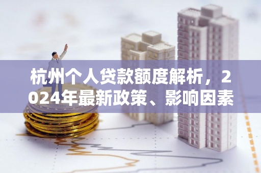 杭州个人贷款额度解析，2024年最新政策、影响因素及申请指南