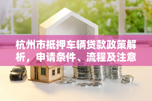 杭州市抵押车辆贷款政策解析,申请条件、流程及注意事项全指南