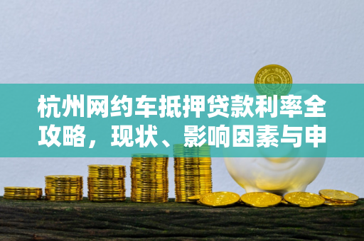 杭州网约车抵押贷款利率全攻略,现状、影响因素与申请要点