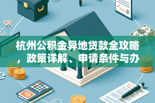杭州公积金异地贷款全攻略,政策详解、申请条件与办理步骤 杭州公积金异地贷款全攻略,政策详解、申请条件与办理步骤