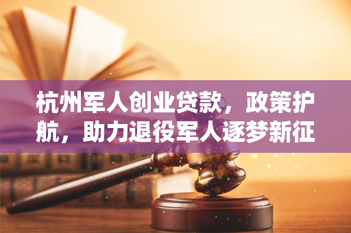 杭州军人创业贷款,政策护航,助力退役军人逐梦新征程