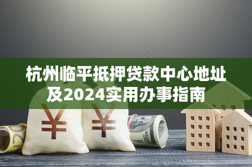 杭州临平抵押贷款中心地址及2024实用办事指南 杭州临平抵押贷款中心地址及2024实用办事指南