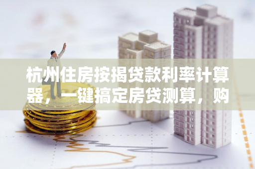 杭州住房按揭贷款利率计算器,一键搞定房贷测算,购房路上不迷茫