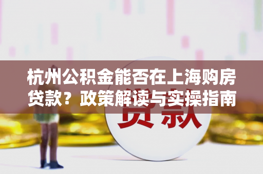 杭州公积金能否在上海购房贷款?政策解读与实操指南