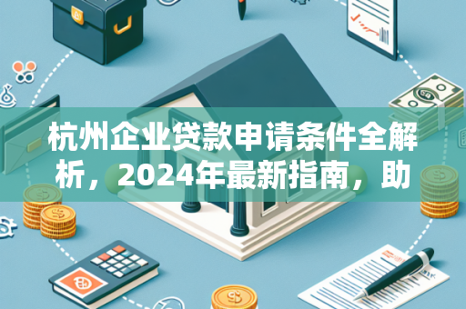 杭州企业贷款申请条件全解析,2024年最新指南,助你快速获贷