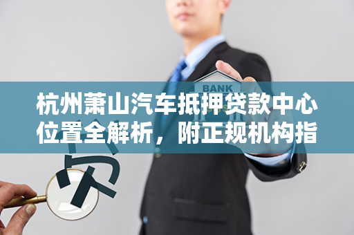杭州萧山汽车抵押贷款中心位置全解析,附正规机构指南与办理贴士