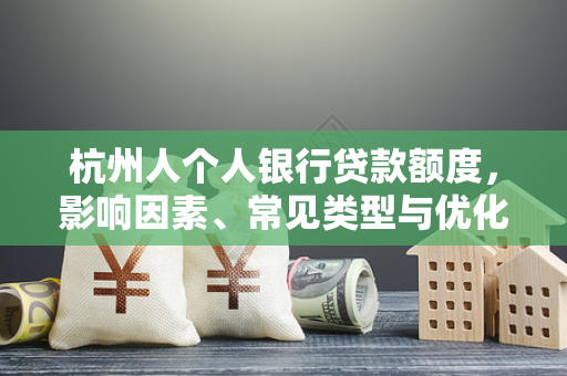 杭州人个人银行贷款额度,影响因素、常见类型与优化指南