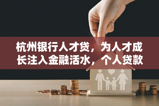 杭州银行人才贷,为人才成长注入金融活水,个人贷款服务精准赋能