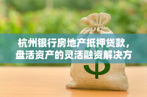 杭州银行房地产抵押贷款,盘活资产的灵活融资解决方案