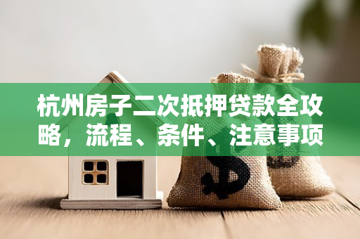 杭州房子二次抵押贷款全攻略,流程、条件、注意事项一文读懂