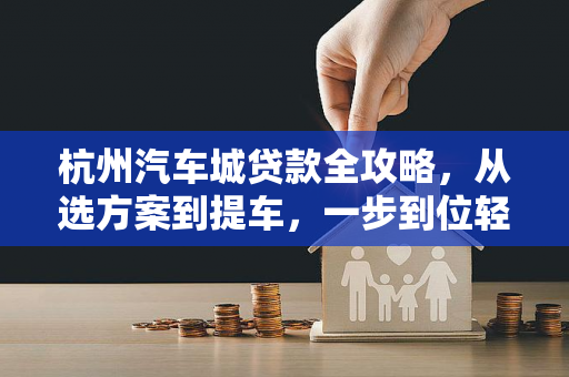 杭州汽车城贷款全攻略,从选方案到提车,一步到位轻松购车