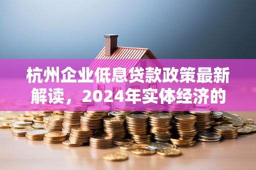 杭州企业低息贷款政策最新解读,2024年实体经济的金融春雨