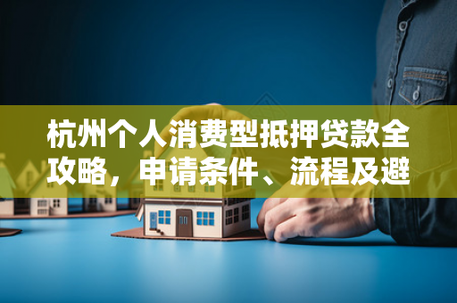杭州个人消费型抵押贷款全攻略,申请条件、流程及避坑指南