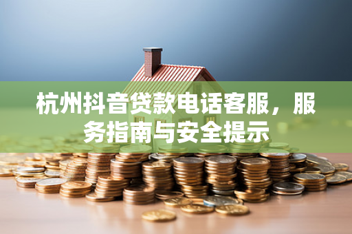 杭州抖音贷款电话客服,服务指南与安全提示