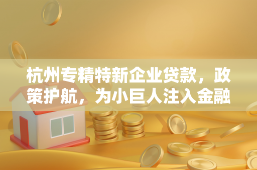 杭州专精特新企业贷款,政策护航,为小巨人注入金融活水