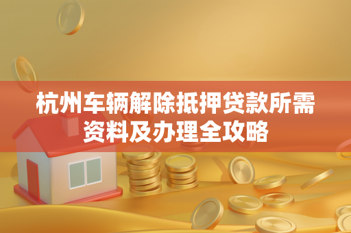 杭州车辆解除抵押贷款所需资料及办理全攻略 杭州车辆解除抵押贷款所需资料及办理全攻略