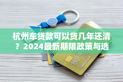 杭州车贷款可以贷几年还清?2024最新期限政策与选择指南