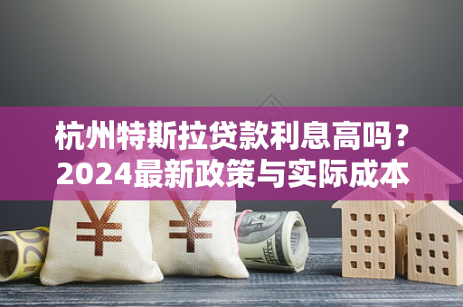 杭州特斯拉贷款利息高吗?2024最新政策与实际成本解析 杭州特斯拉贷款利息高吗?2024最新政策与实际成本解析