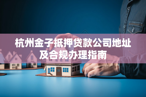 杭州金子抵押贷款公司地址及合规办理指南 杭州金子抵押贷款公司地址及合规办理指南